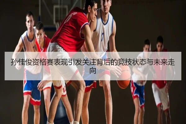 孙佳俊资格赛表现引发关注背后的竞技状态与未来走向