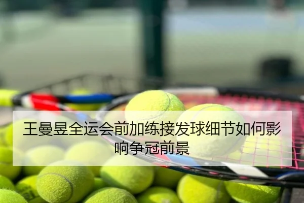 王曼昱全运会前加练接发球细节如何影响争冠前景