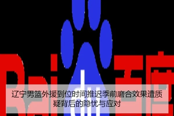 辽宁男篮外援到位时间推迟季前磨合效果遭质疑背后的隐忧与应对
