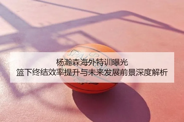 杨瀚森海外特训曝光 篮下终结效率提升与未来发展前景深度解析