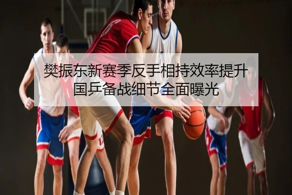 樊振东新赛季反手相持效率提升 国乒备战细节全面曝光